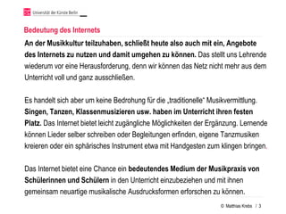 Bedeutung des Internets
An der Musikkultur teilzuhaben, schließt heute also auch mit ein, Angebote
des Internets zu nutzen und damit umgehen zu können. Das stellt uns Lehrende
wiederum vor eine Herausforderung, denn wir können das Netz nicht mehr aus dem
Unterricht voll und ganz ausschließen.

Es handelt sich aber um keine Bedrohung für die „traditionelle“ Musikvermittlung.
Singen, Tanzen, Klassenmusizieren usw. haben im Unterricht ihren festen
Platz. Das Internet bietet leicht zugängliche Möglichkeiten der Ergänzung. Lernende
können Lieder selber schreiben oder Begleitungen erfinden, eigene Tanzmusiken
kreieren oder ein sphärisches Instrument etwa mit Handgesten zum klingen bringen.

Das Internet bietet eine Chance ein bedeutendes Medium der Musikpraxis von
Schülerinnen und Schülern in den Unterricht einzubeziehen und mit ihnen
gemeinsam neuartige musikalische Ausdrucksformen erforschen zu können.
                                                                   © Matthias Krebs / 3
 