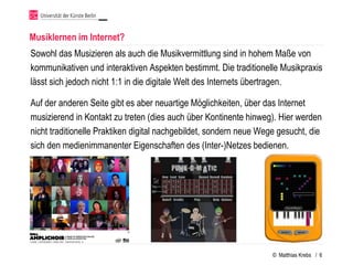 Musiklernen im Internet?
Sowohl das Musizieren als auch die Musikvermittlung sind in hohem Maße von
kommunikativen und interaktiven Aspekten bestimmt. Die traditionelle Musikpraxis
lässt sich jedoch nicht 1:1 in die digitale Welt des Internets übertragen.

Auf der anderen Seite gibt es aber neuartige Möglichkeiten, über das Internet
musizierend in Kontakt zu treten (dies auch über Kontinente hinweg). Hier werden
nicht traditionelle Praktiken digital nachgebildet, sondern neue Wege gesucht, die
sich den medienimmanenter Eigenschaften des (Inter-)Netzes bedienen.




                                                                    © Matthias Krebs / 6
 
