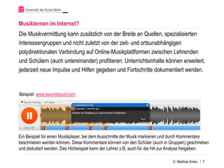 Musiklernen im Internet?
Die Musikvermittlung kann zusätzlich von der Breite an Quellen, spezialisierten
Interessengruppen und nicht zuletzt von der zeit- und ortsunabhängigen
polydirektionalen Verbindung auf Online-Musikplattformen zwischen Lehrenden
und Schülern (auch untereinander) profitieren. Unterrichtsinhalte können erweitert,
jederzeit neue Impulse und Hilfen gegeben und Fortschritte dokumentiert werden.


Beispiel: www.soundcloud.com




Ein Beispiel für einen Musikplayer, bei dem Ausschnitte der Musik markieren und durch Kommentare
beschrieben werden können. Diese Kommentare können von den Schüler (auch in Gruppen) geschrieben
und diskutiert werden. Das Hörbeispiel kann der Lehrer z.B. auch für die HA zur Analyse freigeben.

                                                                               © Matthias Krebs / 7
 