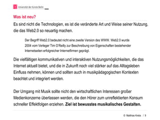 Was ist neu?
Es sind nicht die Technologien, es ist die veränderte Art und Weise seiner Nutzung,
die das Web2.0 so neuartig machen.

       Der Begriff Web2.0 bedeutet nicht eine zweite Version des WWW. Web2.0 wurde
       2004 vom Verleger Tim O‘Reilly zur Beschreibung von Eigenschaften bestehender
       Internetseiten erfolgreicher Internetfirmen geprägt.

Die vielfältigen kommunikativen und interaktiven Nutzungsmöglichkeiten, die das
Internet aktuell bietet, und die in Zukunft noch viel stärker auf das Alltagsleben
Einfluss nehmen, können und sollten auch in musikpädagogischen Kontexten
beachtet und integriert werden.

Der Umgang mit Musik sollte nicht den wirtschaftlichen Interessen großer
Medienkonzerne überlassen werden, die den Hörer zum unreflektierten Konsum
schneller Effektfolgen erziehen. Ziel ist bewusstes musikalisches Gestalten.

                                                                              © Matthias Krebs / 9
 