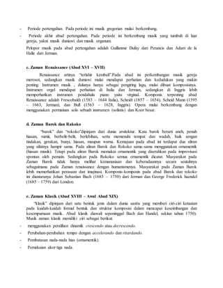 - Periode pertengahan. Pada periode ini musik gregorian mulai berkembang.
- Periode akhir abad pertengahan. Pada periode ini berkembang musik yang tumbuh di luar
gereja, yakni musik duniawi dan musik organum.
Pelopor musik pada abad pertengahan adalah Guillanme Dufay dari Perancis dan Adam de la
Halle dari Jerman.
c. Zaman Renaissance (Abad XVI – XVII)
Renaissance artinya “terlahir kembali”.Pada abad ini perkembangan musik gereja
merosot, sedangkan musik duniawi mulai mendapat perhatian dan kedudukan yang makin
penting. Instrumen musik , dulunya hanya sebagai pengiring lagu, mulai dibuat komposisinya.
Instrumen orgel mendapat perhatian di Italia dan Jerman, sedangkan di Inggris lebih
memperhatikan instrumen pendahulu piano yaitu virginal. Komponis terpenting abad
Renaissance adalah Frescobaldi (1583 – 1644 Italia), Scheidt (1857 – 1654), Scheid Mann (1595
– 1663, Jerman), dan Bull (1563 – 1628, Inggris). Opera mulai berkembang dengan
menggunakan permainan solo sebuah instrumen (solistis) dan Koor besar.
d. Zaman Barok dan Rakoko
“barok” dan “rokoko”dipinjam dari dunia arsitektur. Kata barok berarti aneh, penuh
hiasan, rumit, berbelit-belit, berlebihan, serta memenuhi tempat dan wadah, baik sengan
tindakan, gerakan, bunyi, hiasan, maupun warna. Kemajuan pada abad ini terdapat dua aliran
yang sifatnya hampir sama. Pada aliran Barok dan Rokoko sama-sama menggunakan ornamentik
(hiasan musik). Tetapi pada aliran Barok memakai ornamentik yang diserahkan pada improvisasi
spontan oleh pemain. Sedangkan pada Rokoko semua ornamentik dicatat. Masyarakat pada
Zaman Barok tidak hanya melihat kemanusiaan dan keberadaannya secara seutuhnya
sebagaimana pada Zaman renaissance dengan humanismenya. Masyarakat pada Zaman Barok
lebih memerhatikan perasaan dan imajinasi. Komponis-komponis pada abad Barok dan rokoko
ini diantaranya Johan Sebastian Bach (1685 – 1750) dari Jerman dan George Frederick haendel
(1685 – 1759) dari London.
e. Zaman Klasik (Abad XVIII – Awal Abad XIX)
“klasik” dipinjam dari satu bentuk jenis dalam dunia sastra yang memberi ciri-ciri ketaatan
pada kaidah-kaidah formal bentuk dan struktur komposisi dalam mencapai keseimbangan dan
kesempurnaan musik. Abad klasik diawali sepeninggal Bach dan Handel, sekitar tahun 1750).
Musik zaman klasik memiliki ciri sebagai berikut.
- menggunakan peralihan dinamik crescendo atau decrescendo.
- Perubahan-perubahan tempo dengan accelerando dan ritardando.
- Pembatasan nada-nada hias (ornamentik).
- Pemakaian akor tiga nada.
 