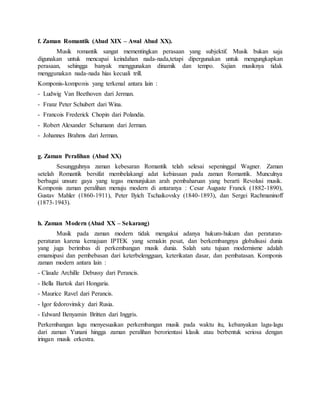 f. Zaman Romantik (Abad XIX – Awal Abad XX).
Musik romantik sangat mementingkan perasaan yang subjektif. Musik bukan saja
digunakan untuk mencapai keindahan nada-nada,tetapi dipergunakan untuk mengungkapkan
perasaan, sehingga banyak menggunakan dinamik dan tempo. Sajian musiknya tidak
menggunakan nada-nada hias kecuali trill.
Komponis-komponis yang terkenal antara lain :
- Ludwig Van Beethoven dari Jerman.
- Franz Peter Schubert dari Wina.
- Francois Frederick Chopin dari Polandia.
- Robert Alexander Schumann dari Jerman.
- Johannes Brahms dari Jerman.
g. Zaman Peralihan (Abad XX)
Sesungguhnya zaman kebesaran Romantik telah selesai sepeninggal Wagner. Zaman
setelah Romantik bersifat membelakangi adat kebiasaan pada zaman Romantik. Munculnya
berbagai unsure gaya yang tegas menunjukan arah pembaharuan yang berarti Revolusi musik.
Komponis zaman peralihan menuju modern di antaranya : Cesar Auguste Franck (1882-1890),
Gustav Mahler (1860-1911), Peter Ilyich Tschaikovsky (1840-1893), dan Sergei Rachmaninoff
(1873-1943).
h. Zaman Modern (Abad XX – Sekarang)
Musik pada zaman modern tidak mengakui adanya hukum-hukum dan peraturan-
peraturan karena kemajuan IPTEK yang semakin pesat, dan berkembangnya globalisasi dunia
yang juga berimbas di perkembangan musik dunia. Salah satu tujuan modernisme adalah
emansipasi dan pembebasan dari keterbelengguan, keterikatan dasar, dan pembatasan. Komponis
zaman modern antara lain :
- Claude Archille Debussy dari Perancis.
- Bella Bartok dari Hongaria.
- Maurice Ravel dari Perancis.
- Igor fedorovinsky dari Rusia.
- Edward Benyamin Britten dari Inggris.
Perkembangan lagu menyesuaikan perkembangan musik pada waktu itu, kebanyakan lagu-lagu
dari zaman Yunani hingga zaman peralihan berorientasi klasik atau berbentuk seriosa dengan
iringan musik orkestra.
 