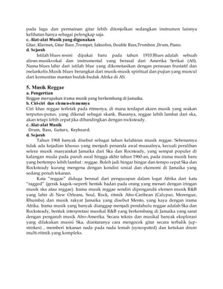 pada lagu dan permainan gitar lebih ditonjolkan sedangkan instrumen lainnya
kelihatan hanya sebagai pelengkap saja.
c. Alat-alat Musik yang digunakan
Gitar, Klarinet, Gitar Bass ,Trompet, Saksofon, Double Bass,Trombon ,Drum, Piano.
d. Sejarah
Istilah blues resmi dipakai baru pada tahun 1910.Blues adalah sebuah
aliran musikvokal dan instrumental yang berasal dari Amerika Serikat (AS).
Nama blues lahir dari istilah blue yang dikonotasikan dengan perasaan frustatif dan
melankolis.Musik blues berangkat dari musik-musik spiritual dan pujian yang muncul
dari komunitas mantan budak-budak Afrika di AS.
5. Musik Reggae
a. Pengertian
Reggae merupakan irama musik yang berkembang di Jamaika.
b. Ciri-ciri dan elemen-elemennya
Ciri khas reggae terletak pada ritmenya, di mana terdapat aksen musik yang seakan
terputus-putus, yang dikenal sebagai skank. Biasanya, reggae lebih lambat dari ska,
akan tetapi lebih cepat jika dibandingkan dengan rocksteady.
c. Alat-alat Musik
Drum, Bass, Guitars, Keyboard.
d. Sejarah
Tahun 1968 banyak disebut sebagai tahun kelahiran musik reggae. Sebenarnya
tidak ada kejadian khusus yang menjadi penanda awal muasalnya, kecuali peralihan
selera musik masyarakat Jamaika dari Ska dan Rocsteady, yang sempat populer di
kalangan muda pada paruh awal hingga akhir tahun 1960-an, pada irama musik baru
yang bertempo lebih lambat : reggae. Boleh jadi hingar bingar dan tempo cepat Ska dan
Rocksteady kurang mengena dengan kondisi sosial dan ekonomi di Jamaika yang
sedang penuh tekanan.
Kata “reggae” diduga berasal dari pengucapan dalam logat Afrika dari kata
“ragged” (gerak kagok–seperti hentak badan pada orang yang menari dengan iringan
musik ska atau reggae). Irama musik reggae sendiri dipengaruhi elemen musik R&B
yang lahir di New Orleans, Soul, Rock, ritmik Afro-Caribean (Calypso, Merengue,
Rhumba) dan musik rakyat Jamaika yang disebut Mento, yang kaya dengan irama
Afrika. Irama musik yang banyak dianggap menjadi pendahulu reggae adalah Ska dan
Rocksteady, bentuk interpretasi musikal R&B yang berkembang di Jamaika yang sarat
dengan pengaruh musik Afro-Amerika. Secara teknis dan musikal banyak eksplorasi
yang dilakukan musisi Ska, diantaranya cara mengocok gitar secara terbalik (up-
strokes) , memberi tekanan nada pada nada lemah (syncopated) dan ketukan drum
multi-ritmik yang kompleks.
 