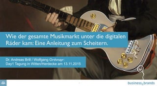1
Wie der gesamte Musikmarkt unter die digitalen
Räder kam: Eine Anleitung zum Scheitern.
Dr. Andreas Brill / Wolfgang Orthmayr:
Day1 Tagung in Witten/Herdecke am 13.11.2015
 