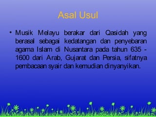 Asal Usul
• Musik Melayu berakar dari Qasidah yang
berasal sebagai kedatangan dan penyebaran
agama Islam di Nusantara pada tahun 635 -
1600 dari Arab, Gujarat dan Persia, sifatnya
pembacaan syair dan kemudian dinyanyikan.
 