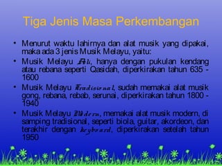 Tiga Jenis Masa Perkembangan
• Menurut waktu lahirnya dan alat musik yang dipakai,
makaada3 jenisMusik Melayu, yaitu:
• Musik Melayu Asli, hanya dengan pukulan kendang
atau rebana seperti Qasidah, diperkirakan tahun 635 -
1600
• Musik Melayu Tradisio nal, sudah memakai alat musik
gong, rebana, rebab, serunai, diperkirakan tahun 1800 -
1940
• Musik Melayu Mo dern, memakai alat musik modern, di
samping tradisional, seperti biola, guitar, akordeon, dan
terakhir dengan keybo ard, diperkirakan setelah tahun
1950
 