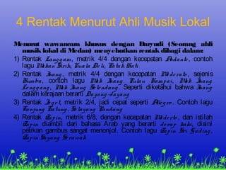4 Rentak Menurut Ahli Musik Lokal
Menurut wawancara khusus dengan Daryudi (Seorang ahli
musik lokal di Medan) menyebutkan rentak dibagi dalam:
1) Rentak Langgam, metrik 4/4 dengan kecepatan Andante, contoh
lagu Makan Sirih, Kuala Deli, Patah Hati
2) Rentak Inang, metrik 4/4 dengan kecepatan Mo derato , sejenis
Rumba, contoh lagu Mak Inang Pulau Kampai, Mak Inang
Lenggang, Mak Inang Selendang. Seperti diketahui bahwa Inang
dalam kerajaan berarti Dayang-dayang
3) Rentak Jo get, metrik 2/4, jadi cepat seperti Allegro . Contoh lagu
Tanjung Katung, Selayang Pandang
4) Rentak Zapin, metrik 6/8, dengan kecepatan Mo derto , dan istilah
Zapin diambil dari bahasa Arab yang berarti derap kaki, disini
petikan gambus sangat menonjol. Contoh lagu Zapin Sri Gading,
Zapin Sayang Serawak
 
