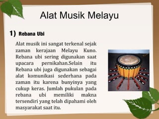 Alat Musik Melayu
1) Rebana Ubi
Alat musik ini sangat terkenal sejak
zaman kerajaan Melayu Kuno.
Rebana ubi sering digunakan saat
upacara pernikahan.Selain itu
Rebana ubi juga digunakan sebagai
alat komunikasi sederhana pada
zaman itu karena bunyinya yang
cukup keras. Jumlah pukulan pada
rebana ubi memiliki makna
tersendiri yang telah dipahami oleh
masyarakat saat itu.
 