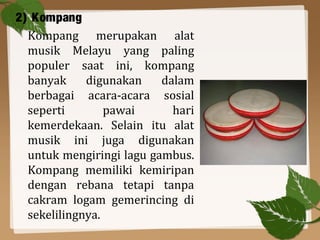 2) Kompang
Kompang merupakan alat
musik Melayu yang paling
populer saat ini, kompang
banyak digunakan dalam
berbagai acara-acara sosial
seperti pawai hari
kemerdekaan. Selain itu alat
musik ini juga digunakan
untuk mengiringi lagu gambus.
Kompang memiliki kemiripan
dengan rebana tetapi tanpa
cakram logam gemerincing di
sekelilingnya.
 