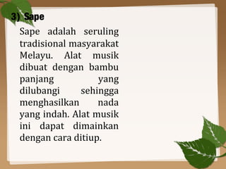3) Sape
Sape adalah seruling
tradisional masyarakat
Melayu. Alat musik
dibuat dengan bambu
panjang yang
dilubangi sehingga
menghasilkan nada
yang indah. Alat musik
ini dapat dimainkan
dengan cara ditiup.
 