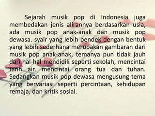 Sejarah musik pop di Indonesia juga 
membedakan jenis alirannya berdasarkan usia, 
ada musik pop anak-anak dan musik pop 
dewasa. syair yang lebih pendek dengan bentuk 
yang lebih sederhana merupakan gambaran dari 
musik pop anak-anak, temanya pun tidak jauh 
dari hal-hal mendidik seperti sekolah, mencintai 
tanh air, mencintai orang tua dan tuhan. 
Sedangkan musik pop dewasa mengusung tema 
yang bervariasi seperti percintaan, kehidupan 
remaja, dan kritik sosial. 
 