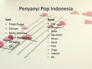 Penyanyi Pop Indonesia 
Solo 
• Titiek Puspa 
• Chirsye 
• Melly Goeslaw 
• Katon Bagaskara 
• Ari Lasso 
• Dll. 
Band 
• Gigi 
• Sheila on 7 
• Noah 
• Ada Band 
• Dewa 
• Slank 
• Padi 
• Ungu 
• Cokelat 
• Dll. 
