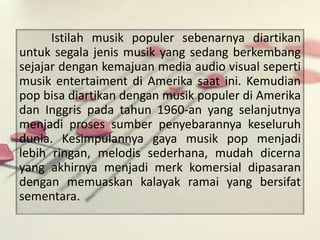 Istilah musik populer sebenarnya diartikan 
untuk segala jenis musik yang sedang berkembang 
sejajar dengan kemajuan media audio visual seperti 
musik entertaiment di Amerika saat ini. Kemudian 
pop bisa diartikan dengan musik populer di Amerika 
dan Inggris pada tahun 1960-an yang selanjutnya 
menjadi proses sumber penyebarannya keseluruh 
dunia. Kesimpulannya gaya musik pop menjadi 
lebih ringan, melodis sederhana, mudah dicerna 
yang akhirnya menjadi merk komersial dipasaran 
dengan memuaskan kalayak ramai yang bersifat 
sementara. 
 
