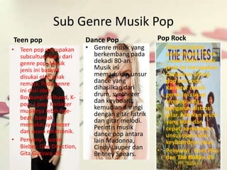 Sub Genre Musik Pop 
Teen pop 
• Teen pop merupakan 
subculture baru dari 
genre pop. Musik 
jenis ini banyak 
disukai oleh anak 
remaja. Pada genre 
ini diisi oleh 
Boyband/Girlband, K-pop, 
J-pop. Karakter 
musiknya lebih nge-beat, 
banyak 
memakai synthezer 
dan suara elektronik. 
• Penyanyi : Justin 
Bieber, One Direction, 
Gita Gutawa, dll. 
Dance Pop 
• Genre musik yang 
berkembang pada 
dekadi 80-an. 
Musik ini 
memadukan unsur 
dance yang 
dihasilkan dari 
drum, synthezer 
dan keyboard, 
kemudian diiringi 
dengan gitar listrik 
dan gitar melodi. 
Perintis musik 
dance pop antara 
lain Madonna, 
Cindy Lauper dan 
Britney Spears. 
Pop Rock 
• Dikembangkan 
pada dekade 70-an 
– awal 2000. musik 
jenis ini merupakan 
campuran antara 
pop dan rock. 
Karakter musik 
genre ini cukup 
lengkap, ada 
pengaruh distrosi 
gitar, ketukan drum 
yang kuat dan 
cepat, kemudian 
unsur piano dan 
keyboardnya jelas. 
• Penyanyi : Koes Plus 
dan The Rollies dll. 
 
