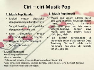 Ciri – ciri Musik Pop 
A. Musik Pop Standar 
• Melodi mudah diterapkan 
dengan berbagai karakter lirik 
• Sangat fleksibel jika dipadukan 
dengan jenis style lain. 
• Lagu umumnya mudah 
disenandungkan dan diserap. 
• Harmoni tidak terlalu rumit 
• Tempo bervariasi. 
B. Musik Pop Kreatif 
• Musik pop kreatif adalah musik 
pop yang memiliki keunikan dalam 
ritme, melodi, harmoni, 
instrumen, gaya dan lirik karena 
keterpaduannya dengan gaya 
musik yang lain, seperti klasik, 
rock, jazz, dsb. 
• Pop kreatif berkembang di 
Indonesia sejak diadakannya Desa 
Tembang Tercantik oleh radio 
Prambors Rasisonia di Jakarta 
tahun 1980-an. 
C. Musik Pop Balada 
•Mirip dengan musik Pop 
•Tempo bervariasi 
•Pola melodi bervariasi karena dibuat untuk kepentingan lirik 
•Lirik cenderung ekspresif, sindiran (jenaka, sedih, keras), serta berkisah tentang 
rasa sosial dan suka duka kehidupan. 
 