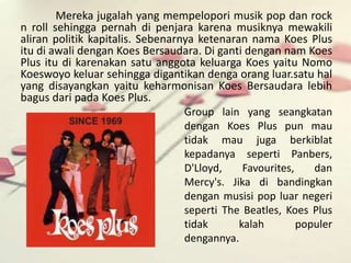 Mereka jugalah yang mempelopori musik pop dan rock 
n roll sehingga pernah di penjara karena musiknya mewakili 
aliran politik kapitalis. Sebenarnya ketenaran nama Koes Plus 
itu di awali dengan Koes Bersaudara. Di ganti dengan nam Koes 
Plus itu di karenakan satu anggota keluarga Koes yaitu Nomo 
Koeswoyo keluar sehingga digantikan denga orang luar.satu hal 
yang disayangkan yaitu keharmonisan Koes Bersaudara lebih 
bagus dari pada Koes Plus. 
Group lain yang seangkatan 
dengan Koes Plus pun mau 
tidak mau juga berkiblat 
kepadanya seperti Panbers, 
D'Lloyd, Favourites, dan 
Mercy's. Jika di bandingkan 
dengan musisi pop luar negeri 
seperti The Beatles, Koes Plus 
tidak kalah populer 
dengannya. 
 