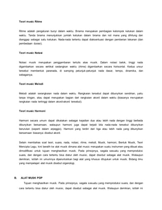 Teori music Ritme
Ritme adalah pengaturan bunyi dalam waktu. Birama merupakan pembagian kelompok ketukan dalam
waktu. Tanda birama menunjukkan jumlah ketukan dalam birama dan not mana yang dihitung dan
dianggap sebagai satu ketukan. Nada-nada tertentu dapat diaksentuasi dengan pemberian tekanan (dan
pembedaan durasi).
Teori music Notasi
Notasi musik merupakan penggambaran tertulis atas musik. Dalam notasi balok, tinggi nada
digambarkan secara vertikal sedangkan waktu (ritme) digambarkan secara horisontal. Kedua unsur
tersebut membentuk paranada, di samping petunjuk-petunjuk nada dasar, tempo, dinamika, dan
sebagainya.
Teori music Melodi
Melodi adalah serangkaian nada dalam waktu. Rangkaian tersebut dapat dibunyikan sendirian, yaitu
tanpa iringan, atau dapat merupakan bagian dari rangkaian akord dalam waktu (biasanya merupakan
rangkaian nada tertinggi dalam akord-akord tersebut).
Teori music Harmoni
Harmoni secara umum dapat dikatakan sebagai kejadian dua atau lebih nada dengan tinggi berbeda
dibunyikan bersamaan, walaupun harmoni juga dapat terjadi bila nada-nada tersebut dibunyikan
berurutan (seperti dalam arpeggio). Harmoni yang terdiri dari tiga atau lebih nada yang dibunyikan
bersamaan biasanya disebut akord.
Selain membahas soal teori, suara, nada, notasi, ritme, melodi, Musik, harmoni, Bentuk Musik, Teori
Mencipta Lagu, kini beralih ke alat musik dimana alat music merupakan suatu instrumen yang dibuat atau
dimodifikasi untuk tujuan menghasilkan musik. Pada prinsipnya, segala sesuatu yang memproduksi
suara, dan dengan cara tertentu bisa diatur oleh musisi, dapat disebut sebagai alat musik. Walaupun
demikian, istilah ini umumnya diperuntukkan bagi alat yang khusus ditujukan untuk musik. Bidang ilmu
yang mempelajari alat musik disebut organologi.
B. ALAT MUSK POP
Tujuan menghasilkan musik. Pada prinsipnya, segala sesuatu yang memproduksi suara, dan dengan
cara tertentu bisa diatur oleh musisi, dapat disebut sebagai alat musik. Walaupun demikian, istilah ini
 