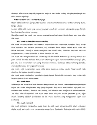 umumnya diperuntukkan bagi alat yang khusus ditujukan untuk musik. Bidang ilmu yang mempelajari alat
musik disebut organologi.
Alat musik berdasarkan sumber bunyinya
Idiofon, adalah alat musik yang sumber bunyinya berasal dari bahan dasarnya. Contoh: kulintang, drums,
bongo, kabasa.
Aerofon, adalah alat musik yang sumber bunyinya berasal dari hembusan udara pada rongga. Contoh:
flute, terompet, harmonika, trombone.
Chordofon, adalah alat musik yang sumber bunyinya berasal dari dawai. Contoh: bass, gitar, biola, gitar,
sitar, piano.
Alat musik berdasarkan cara memainkan
Alat musik tiup menghasilkan suara sewaktu suatu kolom udara didalamnya digetarkan. Tinggi rendah
nada ditentukan oleh frekuensi gelombang yang dihasilkan terkait dengan panjang kolom udara dan
bentuk instrumen, sedangkan timbre dipengaruhi oleh bahan dasar, konstruksi instrumen dan cara
menghasilkannya. Contoh alat musik ini adalah terompet dan flute.
Alat musik pukul menghasilkan suara sewaktu dipukul atau ditabuh. Alat musik pukul dibagi menjadi dua
yakni bernada dan tidak bernada. Bentuk dan bahan bagian-bagian instrumen serta bentuk rongga getar,
jika ada, akan menentukan suara yang dihasilkan instrumen. Contohnya adalah kolintang (bernada),
drums (tak bernada), dan bongo (tak bernada).
Alat musik petik menghasilkan suara ketika senar digetarkan melalui dipetik. Tinggi rendah nada
dihasilkan dari panjang pendeknya dawai.
Alat musik gesek menghasilkan suara ketika dawai digesek. Seperti alat musik petik, tinggi rendah nada
tergantung panjang dan pendek dawai.
Alat musik tekan
Sebenarnya ‘alat musik tekan’ tidak termasuk kategori mana pun. Namun cara menekan rupanya menjadi
bagian dari sistem menghasilkan bunyi yang diinginkan. Alat musik tekan memiliki tiga jenis yaitu:
menekan untuk memukul, menekan untuk meniup, dan menekan untuk mengaktifkan sistem elektronik.
Jadi kalau boleh dikategorikan, ‘alat musik tekan’ antara lain piano akustik (chordofon pukul), organ
akustik (aerofon), acordion (aerofon)dan alat-alat musik elektronik yang menggunakan papan kunci
(keyboard).
Alat musik elektronik
Alat musik elektronik menghasilkan suara tiruan dari alat musik aslinya (akustik). Istilah synthesizer
dipakai untuk alat musik yang menggunakan papan kunci (keyboard). Sedangkan alat musik elektrik
 