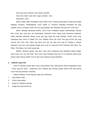 Alat musik pukul: tamborin, jidor, rebana, gamelan,
Alat musik modern: gitar listrik, organ, akordeon, drum,
Aliran-aliran musik
Berikut adalah daftar aliran/genre utama dalam musik. Masing-masing genre terbagi lagi menjadi
beberapa sub-genre. Pengkategorian musik seperti ini, meskipun terkadang merupakan hal yang
subjektif, namun merupakan salah satu ilmu yang dipelajari dan ditetapkan oleh para ahli musik dunia.
Dalam beberapa dasawarsa terakhir, dunia musik mengalami banyak perkembangan. Banyak
jenis musik baru yang lahir dan berkembang. Contohnya musik triphop yang merupakan perpaduan
antara beat-beat elektronik dengan musik pop yang ringan dan enak didengar. Contoh musisi yang
mengusung jenis musik ini adalah Frou Frou, Sneaker Pimps dan Lamb. Ada juga hip-hop rock yang
diusung oleh Linkin Park. Belum lagi dance rock dan neo wave rock yang kini sedang in. banyak
kelompok musik baru yang berkibar dengan jenis musik ini, antara lain Franz Ferdinand, Bloc Party, The
Killers, The Bravery dan masih banyak lagi.
Bahkan sekarang banyak pula grup musik yang mengusung lagu berbahasa daerah dengan
irama musik rock, jazz dan blues. Grup musik yang membawa aliran baru ini di Indonesia sudah cukup
banyak salah satunya adalah Funk de Java yang mengusung lagu berbahasa
C. CONTOH LAGU POP
Untuk di Indonesia sendiri genre music yang beraliran Pop sudah banyak sekali menghasilkan karya
– karya yang luar biasa , nampaknya music beraliran pop memang sangat diminati oleh para pecinta
music khusunya penduduk Indonesia.
Adapun beberapa contoh lagu pop yang ada di Indonesia:
1. Ungu Hampa hatiku
2. D’masiv Apa salahku
3. Sheila On 7 Berhenti berharap.
4. Tangga Aku pasti kembali dll.
 