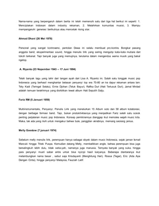 Nama-nama yang berpengaruh dalam berita ini telah memenuhi satu dari tiga hal berikut ini seperti: 1.
Menciptakan trobosan dalam industry rekaman, 2. Melahirkan komunitas musisi, 3. Mampu
mempengaruhi generasi berikutnya atau mencetak rising star.
Ahmad Dhani (26 Mei 1976)
Personal yang sangat kontroversi, pentolan Dewa ini selalu membuat pro-kontra. Bongkar pasang
anggota band, eksperimentasi sound, hingga menulis lirik yang sering mengutip kata-kata mutiara dari
tokoh terkenal. Tapi banyak juga yang memujinya, terutama dalam mengendus warna musik yang bakal
ngetop.
A. Riyanto (23 Nopember 1943 – 17 Juni 1994)
Telah banyak lagu yang lahir dari tangan ayah dari Lisa A. Riyanto ini. Salah satu tonggak music pop
Indonesia yang berhasil menghantar belasan penyanyi top era 70-80 an ke dapur rekaman antara lain:
Tety Kadi (Teringat Selalu), Ernie Djohan (Teluk Bayur), Rafika Duri (Hati Tertusuk Duri), Jamal Mirdad
adalah temuan terakhirnya yang diorbitkan lewat album Hati Seputih Salju.
Fariz RM (5 Januari 1959)
Multiinstrumentalis, Penyanyi, Penulis Lirik yang menelurkan 15 Album solo dan 58 album kolaborasi,
dengan berbagai formasi band. Tapi, bukan produktivitasnya yang menjadikan Fariz salah satu sosok
penting perjalanan music pop Indonesia. Konsep pemikirannya dianggap ikut memoles wajah music kita.
Maka, tak ada yang risih untuk mengakui bahwa bule, panggilan akrabnya, memang seorang jenius.
Melly Goeslaw (7 januari 1974)
Sebelum melly menulis lirik, perempuan hanya sebagai obyek dalam music Indonesia, sejak jaman Ismail
Marzuki hingga Titiek Puspa. Kemudian datang Melly, membalikkan angle, bahwa perempuan bisa juga
berselingkuh lebih dulu, tidak setia-yah, namanya juga manusia. Ternyata banyak yang suka, hingga
para penyanyi musti sabar antre untuk bisa nyicipi hasil karyanya. Beberapa diantaranya ikut
melambungkan nama besar , sebut saja Krisdayanti (Menghitung Hari), Rossa (Tegar), Eric (Ada Apa
Dengan Cinta), hingga penyanyi Malaysia, Fauziah Latif.
 