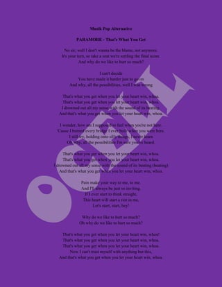 Musik Pop Alternative

             PARAMORE - That's What You Get

      No sir, well I don't wanna be the blame, not anymore.
    It's your turn, so take a seat we're settling the final score.
               And why do we like to hurt so much?

                         I can't decide
            You have made it harder just to go on
        And why, all the possibilities, well I was wrong

     That's what you get when you let your heart win, whoa.
     That's what you get when you let your heart win, whoa.
    I drowned out all my sense with the sound of its beating.
   And that's what you get when you let your heart win, whoa.

   I wonder, how am I supposed to feel when you're not here.
 'Cause I burned every bridge I ever built when you were here.
        I still try, holding onto silly things, I never learn
       Oh why, all the possibilities I'm sure you've heard.

     That's what you get when you let your heart win, whoa.
     That's what you get when you let your heart win, whoa.
I drowned out all my sense with the sound of its beating (beating)
   And that's what you get when you let your heart win, whoa.

                Pain make your way to me, to me.
                And I'll always be just so inviting.
                  If I ever start to think straight,
                 This heart will start a riot in me,
                        Let's start, start, hey!

                Why do we like to hurt so much?
               Oh why do we like to hurt so much?

    That's what you get when you let your heart win, whoa!
    That's what you get when you let your heart win, whoa.
    That's what you get when you let your heart win, whoa.
         Now I can't trust myself with anything but this,
   And that's what you get when you let your heart win, whoa.
 