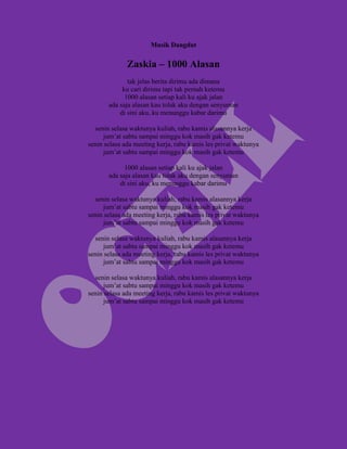 Musik Dangdut

              Zaskia – 1000 Alasan
              tak jelas berita dirimu ada dimana
            ku cari dirimu tapi tak pernah ketemu
             1000 alasan setiap kali ku ajak jalan
       ada saja alasan kau tolak aku dengan senyuman
           di sini aku, ku menunggu kabar darimu

  senin selasa waktunya kuliah, rabu kamis alasannya kerja
      jum’at sabtu sampai minggu kok masih gak ketemu
senin selasa ada meeting kerja, rabu kamis les privat waktunya
      jum’at sabtu sampai minggu kok masih gak ketemu

             1000 alasan setiap kali ku ajak jalan
       ada saja alasan kau tolak aku dengan senyuman
           di sini aku, ku menunggu kabar darimu

  senin selasa waktunya kuliah, rabu kamis alasannya kerja
      jum’at sabtu sampai minggu kok masih gak ketemu
senin selasa ada meeting kerja, rabu kamis les privat waktunya
      jum’at sabtu sampai minggu kok masih gak ketemu

  senin selasa waktunya kuliah, rabu kamis alasannya kerja
      jum’at sabtu sampai minggu kok masih gak ketemu
senin selasa ada meeting kerja, rabu kamis les privat waktunya
      jum’at sabtu sampai minggu kok masih gak ketemu

  senin selasa waktunya kuliah, rabu kamis alasannya kerja
      jum’at sabtu sampai minggu kok masih gak ketemu
senin selasa ada meeting kerja, rabu kamis les privat waktunya
      jum’at sabtu sampai minggu kok masih gak ketemu
 