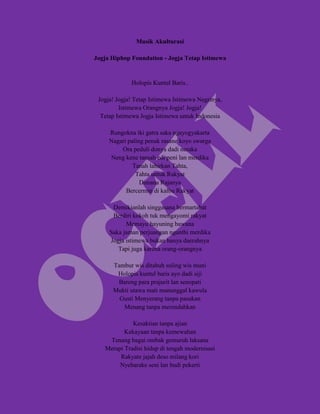 Musik Akulturasi

Jogja Hiphop Foundation - Jogja Tetap Istimewa


             Holopis Kuntul Baris..

 Jogja! Jogja! Tetap Istimewa Istimewa Negrinya,
         Istimewa Orangnya Jogja! Jogja!
  Tetap Istimewa Jogja Istimewa untuk Indonesia

     Rungokna iki gatra saka ngayogyakarta
     Nagari paling penak rasane koyo swarga
         Ora peduli donya dadi neraka
     Neng kene tansah edi peni lan merdika
              Tanah lahirkan Tahta,
               Tahta untuk Rakyat
                 Dimana Rajanya
           Bercermin di kalbu Rakyat

      Demikianlah singgasana bermartabat
      Berdiri kokoh tuk mengayomi rakyat
           Memayu hayuning bawana
     Saka jaman perjuangan nganthi merdika
     Jogja istimewa bukan hanya daerahnya
        Tapi juga karena orang-orangnya

      Tambur wis ditabuh suling wis muni
       Holopis kuntul baris ayo dadi siji
       Bareng para prajurit lan senopati
      Mukti utawa mati manunggal kawula
        Gusti Menyerang tanpa pasukan
         Menang tanpa merendahkan

             Kesaktian tanpa ajian
          Kekayaan tanpa kemewahan
    Tenang bagai ombak gemuruh laksana
   Merapi Tradisi hidup di tengah modernisasi
        Rakyate jajah deso milang kori
        Nyebarake seni lan budi pekerti
 