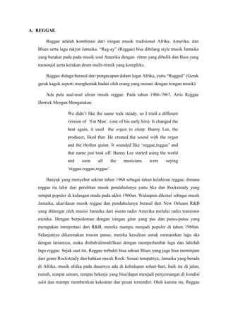 A. REGGAE
Reggae adalah kombinasi dari iringan musik tradisional Afrika, Amerika, dan
Blues serta lagu rakyat Jamaika. “Reg-ay” (Reggae) bisa dibilang style musik Jamaika
yang berakar pada pada musik soul Amerika dengan ritme yang dibalik dan Bass yang
menonjol serta ketukan drum multi-ritmik yang kompleks.
Reggae diduga berasal dari pengucapan dalam logat Afrika, yaitu “Ragged” (Gerak
gerak kagok seperti menghentak badan oleh orang yang menari dengan iringan musik)
Ada pula asal-usul aliran musik reggae. Pada tahun 1966-1967, Artis Reggae
Derrick Morgan Mengatakan:
We didn‟t like the name rock steady, so I tried a different
version of „Fat Man‟. (one of his early hits). It changed the
beat again, it used the organ to creep. Bunny Lee, the
producer, liked that. He created the sound with the organ
and the rhythm guitar. It sounded like „reggae,reggae‟ and
that name just took off. Bunny Lee started using the world
and soon all the musicians were saying
„reggae,reggae,reggae‟.
Banyak yang menyebut sekitar tahun 1968 sebagai tahun kelahiran reggae, dimana
reggae itu lahir dari peralihan musik pendahulunya yaitu Ska dan Rocksteady yang
sempat populer di kalangan muda pada akhir 1960an. Walaupun dikenal sebagai musik
Jamaika, akar/dasar musik reggae dan pendahulunya berasal dari New Orleans R&B
yang didengar oleh musisi Jamaika dari siaran radio Amerika melalui radio transistor
mereka. Dengan berpedoman dengan iringan gitar yang pas dan putus-putus yang
merupakan intrepretasi dari R&B, mereka mampu menjadi populer di tahun 1960an.
Selanjutnya dikarenakan musim panas, mereka kesulitan untuk memainkan lagu ska
dengan tariannya, maka diubah/dimodifikasi dengan memperlambat lagu dan lahirlah
lagu reggae. Sejak saat itu, Reggae terbukti bisa sekuat Blues yang juga bisa meminjam
dari genre Rocksteady dan bahkan musik Rock. Sesuai tempatnya, Jamaika yang berada
di Afrika, musik afrika pada dasarnya ada di kehidupan sehari-hari, baik itu di jalan,
rumah, tempat umum, tempat bekerja yang bisa/dapat menjadi penyemangat di kondisi
sulit dan mampu memberikan kekuatan dan pesan tersendiri. Oleh karena itu, Reggae
 