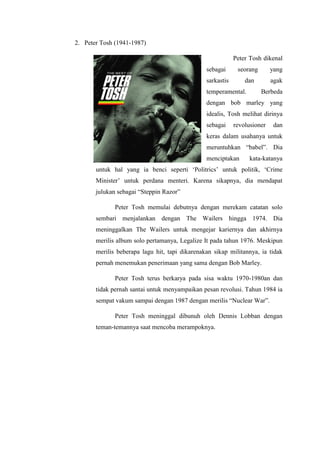 2. Peter Tosh (1941-1987)
Peter Tosh dikenal
sebagai seorang yang
sarkastis dan agak
temperamental. Berbeda
dengan bob marley yang
idealis, Tosh melihat dirinya
sebagai revolusioner dan
keras dalam usahanya untuk
meruntuhkan “babel”. Dia
menciptakan kata-katanya
untuk hal yang ia benci seperti „Politrics‟ untuk politik, „Crime
Minister‟ untuk perdana menteri. Karena sikapnya, dia mendapat
julukan sebagai “Steppin Razor”
Peter Tosh memulai debutnya dengan merekam catatan solo
sembari menjalankan dengan The Wailers hingga 1974. Dia
meninggalkan The Wailers untuk mengejar kariernya dan akhirnya
merilis album solo pertamanya, Legalize It pada tahun 1976. Meskipun
merilis beberapa lagu hit, tapi dikarenakan sikap militannya, ia tidak
pernah menemukan penerimaan yang sama dengan Bob Marley.
Peter Tosh terus berkarya pada sisa waktu 1970-1980an dan
tidak pernah santai untuk menyampaikan pesan revolusi. Tahun 1984 ia
sempat vakum sampai dengan 1987 dengan merilis “Nuclear War”.
Peter Tosh meninggal dibunuh oleh Dennis Lobban dengan
teman-temannya saat mencoba merampoknya.
 