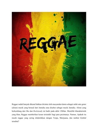 Reggae sudah banyak dikenal bahkan dicintai oleh masyarakat dunia sebagai salah satu genre
(aliran) musik yang berasal dari Jamaika atau disebut sebagai musik Jamaika. Aliran yang
berkembang dari Ska dan Rocksteady ini hadir pada akhir 1960an. Memiliki kharakteristik
yang khas, Reggae memberikan kesan tersendiri bagi para pecintanya. Namun, Apakah itu
musik reggae yang sering diidentikkan dengan Vespa, Marijuana, dan rambut Gimbal
tersebut?
 
