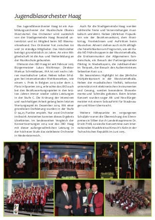 16
Das Jugendblasorchester Haag ist ein Aus-
bildungsorchester der Musikschule Oberes
Mostviertel. Das Orchester wird zusätzlich
von der Stadtgemeinde Haag finanziell un-
terstützt und ist Mitglied beim NÖ Blasmu-
sikverband. Das Orchester hat zwischen 60
und 70 ständige Mitglieder. Das Höchstalter
beträgt grundsätzlich 20 Jahre. An eine Mit-
gliedschaft ist die Aus- und Weiterbildung an
der Musikschule gebunden.
Obmann des JBO Haag ist seit Februar 2015
Bürgermeister Lukas Michlmayr. Direktor
Markus Schmidbauer, MA ist seit sechs Jah-
ren musikalischer Leiter. Neben tollen Erfol-
gen bei internationalen Wettbewerben, wie
einem 1. Preis in Belgien 2013 oder dem 2.
Platz in Spanien 2014, erbrachte das JBO auch
bei den Bezirkswertungsspielen in den letz-
ten Jahren immer wieder solide Leistungen
in der Stufe C. Die Krönung der intensiven
und nachhaltigen Arbeit gelang beim letzten
Wertungsspiel im Dezember 2014. Mit einer
grandiosen Darbietung wurden in der Stufe
D 94,25 Punkte erspielt. Nur zwei Orchester
im Bezirk Amstetten konnten dieses Ergebnis
überbieten. Im landesweiten Vergleich der
Konzertwertungen 2014 war das JBO Haag
mit dieser außergewöhnlichen Leistung in
der höchsten Stufe das siebtbeste Orchester
in Niederösterreich.
Auch für die Stadtgemeinde Haag werden
zahlreiche Feste und Veranstaltungen musi-
kalisch umrahmt. Neben jährlichen Fixpunk-
ten wie der Bezirksmostkost, dem Most-
kirtag, Fronleichnam und Auftritten beim
Musischen Advent stehen auch nicht alltägli-
che Feierlichkeiten am Programm, wie ein Ra-
dio NÖ Frühschoppen in der Mostviertelhalle,
die Erstkommunion der Allgemeinen Son-
derschule, ein Besuch der Partnergemeinde
Pilsting in Niederbayern, die Jubiläumsfeier
im Tierpark, der Besuch des Außenministers
Sebastian Kurz u.a.
Ein besonderes Highlight ist das jährliche
Frühjahrskonzert in der Mostviertelhalle.
Neben der musikalischen Vielfalt, teilweise
unterstützt mit elektronischen Instrumenten
und Gesang, werden besondere Showele-
mente-und Schmähs geboten. Beim letzten
Konzert wurden sogar Alt- und Neo-Bürger-
meister mit einem Soloauftritt für Staubsau-
ger und Mixer überrascht.
Weitere Höhepunkte im vergangenen
Schuljahr waren die Überreichung des Ehren-
preises in Silber durch Landeshauptmann Dr.
Erwin Pröll, sowie die Konzertreise zum inter-
nationalen Musikfestival Kmoch’s Kolin in der
Tschechischen Republik im Juni 2015.
Jugendblasorchester Haag
 