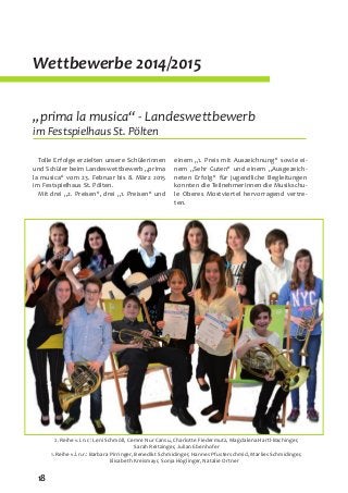 18
Wettbewerbe 2014/2015
„prima la musica“ - Landeswettbewerb
im Festspielhaus St. Pölten
Tolle Erfolge erzielten unsere Schülerinnen
und Schüler beim Landeswettbewerb „prima
la musica“ vom 23. Februar bis 8. März 2015
im Festspielhaus St. Pölten.
Mit drei „2. Preisen“, drei „1. Preisen“ und
einem „1. Preis mit Auszeichnung“ sowie ei-
nem „Sehr Guten“ und einem „Ausgezeich-
neten Erfolg“ für jugendliche Begleitungen
konnten die TeilnehmerInnen die Musikschu-
le Oberes Mostviertel hervorragend vertre-
ten.
2. Reihe v.l.n.r.: Leni Schmöll, Cemre Nur Cansu, Charlotte Fiedermutz, Magdalena Hartl-Bachinger,
Sarah Reitzinger, Julian Ebenhofer
1. Reihe v.l.n.r.: Barbara Pirringer, Benedikt Schmidinger, Hannes Pfusterschmid, Marlies Schmidinger,
Elisabeth Kreismayr, Sonja Höglinger, Natalie Ortner
 
