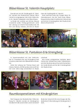 21
Gemeinsam mit der Stadtkapelle St. Valen-
tin startete die Musikschule Oberes Most-
viertel im vergangenen Jahr in der Volksschu-
le St. Valentin Hauptplatz eine Bläserklasse.
14 Kinder der zweiten und dritten Klassen
musizieren jeden Freitag gemeinsam unter
der Leitung von Martin Weichselbaumer, BA
MA und Alexey Fedotov, BA MA im Musik-
heim der Stadtkapelle St. Valentin.
Erste Auftritte hatte die Gruppe beim Or-
chesterkonzert, bei der Taufe eines Bläser-
klassenkindes,beimSchulfestderVolksschule
und bei der Gründungsfeier der Musikschule
Oberes Mostviertel.
Bläserklasse St. Valentin Hauptplatz
In Zusammenarbeit mit den Volksschu-
len St. Pantaleon-Erla und Strengberg kam
2014/2015 abermals eine Bläserklasse zustan-
de.
Unter der Leitung von Thomas Kaser und
Alexey Fedotov, BA MA proben die zwölf Kin-
der zwei Jahre lang wöchentlich im Musik-
schulsaal.
Ihre ersten erfolgreichen Auftritte absol-
vierten die SchülerInnen beim Frühjahrskon-
zert des Musikvereines Erla, beim Kunterbun-
ten Liederabend und bei der Gründungsfeier
der Musikschule.
Bläserklasse St. Pantaleon-Erla-Strengberg
Raumkooperationen mit Kindergärten
Fünf Gruppen der Musikalischen Früherzie-
hung St. Valentin werden im Kindergarten
Schubertstraße unterrichtet und in Ennsdorf
findet der Unterricht für eine Gruppe der Mu-
sikalischen Früherziehung im Kindergarten II
statt.
 