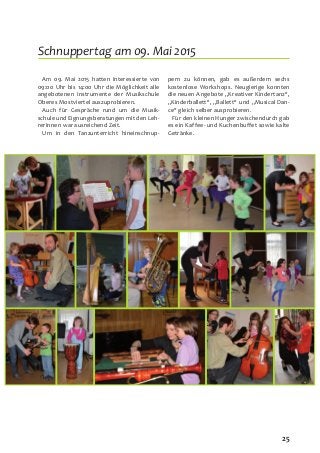 25
Am 09. Mai 2015 hatten Interessierte von
09:00 Uhr bis 14:00 Uhr die Möglichkeit alle
angebotenen Instrumente der Musikschule
Oberes Mostviertel auszuprobieren.
Auch für Gespräche rund um die Musik-
schule und Eignungsberatungen mit den Leh-
rerInnen war ausreichend Zeit.
Um in den Tanzunterricht hineinschnup-
pern zu können, gab es außerdem sechs
kostenlose Workshops. Neugierige konnten
die neuen Angebote „Kreativer Kindertanz“,
„Kinderballett“, „Ballett“ und „Musical Dan-
ce“ gleich selber ausprobieren.
Für den kleinen Hunger zwischendurch gab
es ein Kaffee- und Kuchenbuffet sowie kalte
Getränke.
Schnuppertag am 09. Mai 2015
 