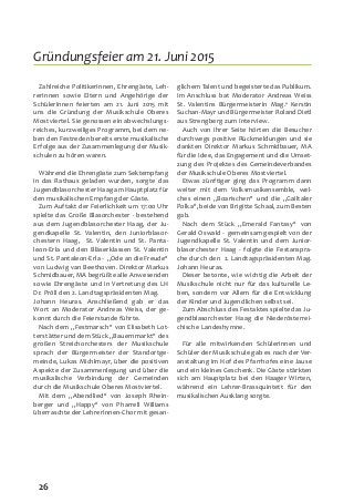 26
Zahlreiche PolitikerInnen, Ehrengäste, Leh-
rerInnen sowie Eltern und Angehörige der
SchülerInnen feierten am 21. Juni 2015 mit
uns die Gründung der Musikschule Oberes
Mostviertel. Sie genossen ein abwechslungs-
reiches, kurzweiliges Programm, bei dem ne-
ben den Festreden bereits erste musikalische
Erfolge aus der Zusammenlegung der Musik-
schulen zu hören waren.
Während die Ehrengäste zum Sektempfang
in das Rathaus geladen wurden, sorgte das
Jugendblasorchester Haag am Hauptplatz für
den musikalischen Empfang der Gäste.
Zum Auftakt der Feierlichkeit um 17:00 Uhr
spielte das Große Blasorchester - bestehend
aus dem Jugendblasorchester Haag, der Ju-
gendkapelle St. Valentin, den Juniorblasor-
chestern Haag, St. Valentin und St. Panta-
leon-Erla und den Bläserklassen St. Valentin
und St. Pantaleon-Erla - „Ode an die Freude“
von Ludwig van Beethoven. Direktor Markus
Schmidbauer, MA begrüßte alle Anwesenden
sowie Ehrengäste und in Vertretung des LH
Dr. Pröll den 2. Landtagspräsidenten Mag.
Johann Heuras. Anschließend gab er das
Wort an Moderator Andreas Weiss, der ge-
konnt durch die Feierstunde führte.
Nach dem „Festmarsch“ von Elisabeth Lot-
terstätter und dem Stück „Bauernmarkt“ des
großen Streichorchesters der Musikschule
sprach der Bürgermeister der Standortge-
meinde, Lukas Michlmayr, über die positiven
Aspekte der Zusammenlegung und über die
musikalische Verbindung der Gemeinden
durch die Musikschule Oberes Mostviertel.
Mit dem „Abendlied“ von Joseph Rhein-
berger und „Happy“ von Pharrell Williams
überraschte der LehrerInnen-Chor mit gesan-
glichem Talent und begeisterte das Publikum.
Im Anschluss bat Moderator Andreas Weiss
St. Valentins Bürgermeisterin Mag.a Kerstin
Suchan-Mayr und Bürgermeister Roland Dietl
aus Strengberg zum Interview.
Auch von ihrer Seite hörten die Besucher
durchwegs positive Rückmeldungen und sie
dankten Direktor Markus Schmidbauer, MA
für die Idee, das Engagement und die Umset-
zung des Projektes des Gemeindeverbandes
der Musikschule Oberes Mostviertel.
Etwas zünftiger ging das Programm dann
weiter mit dem Volksmusikensemble, wel-
ches einen „Boarischen“ und die „Gailtaler
Polka“, beide von Brigitte Schaal, zum Besten
gab.
Nach dem Stück „Emerald Fantasy“ von
Gerald Oswald - gemeinsam gespielt von der
Jugendkapelle St. Valentin und dem Junior-
blasorchester Haag - folgte die Festanspra-
che durch den 2. Landtagspräsidenten Mag.
Johann Heuras.
Dieser betonte, wie wichtig die Arbeit der
Musikschule nicht nur für das kulturelle Le-
ben, sondern vor Allem für die Entwicklung
der Kinder und Jugendlichen selbst sei.
Zum Abschluss des Festaktes spielte das Ju-
gendblasorchester Haag die Niederösterrei-
chische Landeshymne.
Für alle mitwirkenden Schülerinnen und
Schüler der Musikschule gab es nach der Ver-
anstaltung im Hof des Pfarrhofes eine Jause
und ein kleines Geschenk. Die Gäste stärkten
sich am Hauptplatz bei den Haager Wirten,
während ein Lehrer-Brassquintett für den
musikalischen Ausklang sorgte.
Gründungsfeier am 21. Juni 2015
 