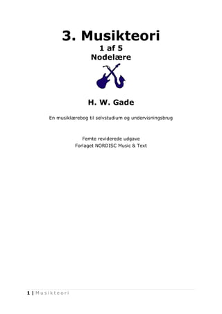 1 | M u s i k t e o r i 
3. Musikteori 
1 af 5 
Nodelære 
H. W. Gade 
En musiklærebog til selvstudium og undervisningsbrug 
Femte reviderede udgave 
Forlaget NORDISC Music & Text 
 