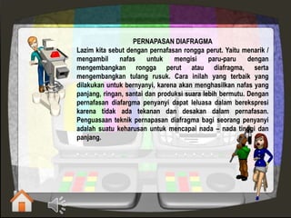 PERNAPASAN DIAFRAGMA
Lazim kita sebut dengan pernafasan rongga perut. Yaitu menarik /
mengambil nafas untuk mengisi paru-paru dengan
mengembangkan rongga perut atau diafragma, serta
mengembangkan tulang rusuk. Cara inilah yang terbaik yang
dilakukan untuk bernyanyi, karena akan menghasilkan nafas yang
panjang, ringan, santai dan produksi suara lebih bermutu. Dengan
pernafasan diafargma penyanyi dapat leluasa dalam berekspresi
karena tidak ada tekanan dan desakan dalam pernafasan.
Penguasaan teknik pernapasan diafragma bagi seorang penyanyi
adalah suatu keharusan untuk mencapai nada – nada tinggi dan
panjang.
 