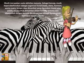 Musik merupakan suatu aktivitas manusia. Sebagai konsep, musik
dapat didefinisikan sebagai organisasi bunyi (nada, ritme, harmoni,
warna suara, tempo, atau dinamika) yang digunakan musisi atau
pelaku musik untuk dimainkan dalam konteks tertentu dan
disesuaikan dengan konteks pendengarnya sebagai upaya untuk
mencapai tujuan tertentu
 