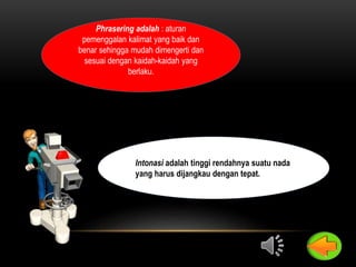 Phrasering adalah : aturan
pemenggalan kalimat yang baik dan
benar sehingga mudah dimengerti dan
sesuai dengan kaidah-kaidah yang
berlaku.
Intonasi adalah tinggi rendahnya suatu nada
yang harus dijangkau dengan tepat.
 