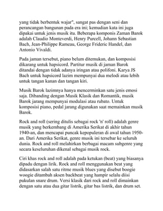 yang tidak berbentuk wajar", sangat pas dengan seni dan
perancangan bangunan pada era ini; kemudian kata ini juga
dipakai untuk jenis musik itu. Beberapa komponis Zaman Barok
adalah Claudio Monteverdi, Henry Purcell, Johann Sebastian
Bach, Jean-Philippe Rameau, George Frideric Handel, dan
Antonio Vivaldi.
Pada jaman tersebut, piano belum ditemukan, dan komposisi
dikarang untuk hapsicord. Partitur musik di jaman Barok
ditandai dengan tidak adanya iringan atau polifoni. Karya JS
Bach untuk hapsicord lazim mempunyai dua melodi atau lebih
untuk tangan kanan dan tangan kiri.
Musik Barok lazimnya hanya mencerminkan satu jenis emosi
saja. Dibanding dengan Musik Klasik dan Romantik, musik
Barok jarang mempunyai modulasi atau rubato. Untuk
komposisi piano, pedal jarang digunakan saat memainkan musik
Barok.
Rock and roll (sering ditulis sebagai rock 'n' roll) adalah genre
musik yang berkembang di Amerika Serikat di akhir tahun
1940-an, dan mencapai puncak kepopuleran di awal tahun 1950-
an. Dari Amerika Serikat, genre musik ini tersebar ke seluruh
dunia. Rock and roll melahirkan berbagai macam subgenre yang
secara keseluruhan dikenal sebagai musik rock.
Ciri khas rock and roll adalah pada ketukan (beat) yang biasanya
dipadu dengan lirik. Rock and roll menggunakan beat yang
didasarkan salah satu ritme musik blues yang disebut boogie
woogie ditambah aksen backbeat yang hampir selalu diisi
pukulan snare drum. Versi klasik dari rock and roll dimainkan
dengan satu atau dua gitar listrik, gitar bas listrik, dan drum set.
 