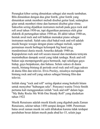 Perangkat kibor sering dimainkan sebagai alat musik tambahan.
Bila dimainkan dengan dua gitar listrik, gitar listrik yang
dimainkan untuk memberi melodi disebut guitar lead, sedangkan
gitar untuk memberi ritme dan harmoni disebut gitar ritme.
Saksofon sering dijadikan instrumen melodi pada gaya rock and
roll awal tahun 1950-an, tapi digantikan perannya oleh gitar
elektrik di pertengahan tahun 1950-an. Di akhir tahun 1940-an,
bentuk awal rock and roll bahkan memakai piano sebagai
instrumen melodi. Salah satu cikal bakal rock and roll adalah
musik boogie woogie dengan piano sebagai melodi, seperti
permainan musik berbagai kelompok big band yang
mendominasi dunia musik Amerika dekade 1940-an.
Kepopuleran rock and roll secara massal dan mendunia ternyata
menimbulkan dampak sosial yang tidak terduga. Rock and roll
bukan saja mempengaruhi gaya bermusik, tapi sekaligus gaya
hidup, gaya berpakaian, dan bahasa. Selain sukses di dunia
musik, bintang-bintang di periode awal rock and roll juga sukses
di dunia film dan televisi. Elvis Presley, misalnya merupakan
bintang rock and roll yang sukses sebagai bintang film dan
televisi.
Istilah slang "rock and roll" sering dipakai orang berkulit hitam
untuk menyebut "hubungan seks". Penyanyi wanita Trixie Smith
pertama kali menggunakan istilah "rock and roll" dalam lagu
"My Baby Rocks Me With One Steady Roll" yang diedarkan
tahun 1922
Musik Renaisans adalah musik klasik yang digubah pada Zaman
Renaisans, sekitar tahun 1450 sampai dengan 1600. Penentuan
batas awal zaman musik ini sulit dilakukan karena tidak terdapat
perubahan besar dalam musik pada abad ke-15, selain juga
 