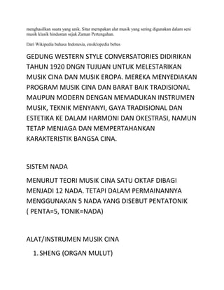 menghasilkan suara yang unik. Sitar merupakan alat musik yang sering digunakan dalam seni
musik klasik hindustan sejak Zaman Pertengahan.
Dari Wikipedia bahasa Indonesia, ensiklopedia bebas
GEDUNG WESTERN STYLE CONVERSATORIES DIDIRIKAN
TAHUN 1920 DNGN TUJUAN UNTUK MELESTARIKAN
MUSIK CINA DAN MUSIK EROPA. MEREKA MENYEDIAKAN
PROGRAM MUSIK CINA DAN BARAT BAIK TRADISIONAL
MAUPUN MODERN DENGAN MEMADUKAN INSTRUMEN
MUSIK, TEKNIK MENYANYI, GAYA TRADISIONAL DAN
ESTETIKA KE DALAM HARMONI DAN OKESTRASI, NAMUN
TETAP MENJAGA DAN MEMPERTAHANKAN
KARAKTERISTIK BANGSA CINA.
SISTEM NADA
MENURUT TEORI MUSIK CINA SATU OKTAF DIBAGI
MENJADI 12 NADA. TETAPI DALAM PERMAINANNYA
MENGGUNAKAN 5 NADA YANG DISEBUT PENTATONIK
( PENTA=5, TONIK=NADA)
ALAT/INSTRUMEN MUSIK CINA
1.SHENG (ORGAN MULUT)
 