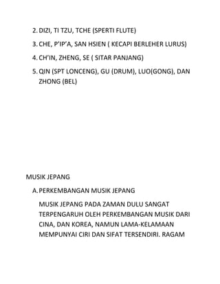 2.DIZI, TI TZU, TCHE (SPERTI FLUTE)
3.CHE, P’IP’A, SAN HSIEN ( KECAPI BERLEHER LURUS)
4.CH’IN, ZHENG, SE ( SITAR PANJANG)
5.QIN (SPT LONCENG), GU (DRUM), LUO(GONG), DAN
ZHONG (BEL)
MUSIK JEPANG
A.PERKEMBANGAN MUSIK JEPANG
MUSIK JEPANG PADA ZAMAN DULU SANGAT
TERPENGARUH OLEH PERKEMBANGAN MUSIK DARI
CINA, DAN KOREA, NAMUN LAMA-KELAMAAN
MEMPUNYAI CIRI DAN SIFAT TERSENDIRI. RAGAM
 