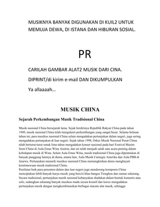 MUSIKNYA BANYAK DIGUNAKAN DI KUIL2 UNTUK
MEMUJA DEWA, DI ISTANA DAN HIBURAN SOSIAL.
PR
CARILAH GAMBAR ALAT2 MUSIK DARI CINA.
DIPRINT/di kirim e-mail DAN DIKUMPULKAN
Ya allaaaah…
MUSIK CHINA
Sejarah Perkembangan Musik Tradisional China
Musik nasional China bersejarah lama. Sejak berdirinya Republik Rakyat China pada tahun
1949, musik nasional China telah mengalami perkembangan yang sangat besar. Selama belasan
tahun ini, para musikus nasional China selain mengadakan pertunjukan dalam negeri, juga sering
mengadakan pertunjukan di luar negeri. Sejak tahun 1998, Orkes Musik Nasional Pusat China
telah berturut-turut untuk lima tahun mengadakan konser nasional pada hari Festival Musim
Semi China di Aula Emas Wina Austria, dan ini telah menjadi salah satu acara penting dalam
kehidupan musik di Wina. Selain Aula Emas Wina, musik tradisional China juga dipentaskan di
banyak panggung lainnya di dunia, antara lain, Aula Musik Carnegie Amerika dan Aula PBB di
Jenewa. Pertunjukan menarik musikus nasional China memungkinkan dunia menghayati
keistimewaan musik tradisional China.
Penilaian baik para penonton dalam dan luar negeri juga mendorong komponis China
menciptakan lebih banyak karya musik yang berciri khas bangsa Tionghoa dan zaman sekarang.
Secara tradisional, pertunjukan musik nasional kebanyakan diadakan dalam bentuk konserto atau
solo, sedangkan sekarang banyak musikus muda secara kreatif dan luwes mengadakan
pertunjukan musik dengan mengkombinasikan berbagai macam alat musik, sehingga
 