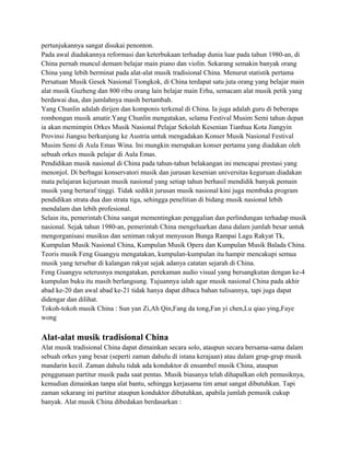 pertunjukannya sangat disukai penonton.
Pada awal diadakannya reformasi dan keterbukaan terhadap dunia luar pada tahun 1980-an, di
China pernah muncul demam belajar main piano dan violin. Sekarang semakin banyak orang
China yang lebih berminat pada alat-alat musik tradisional China. Menurut statistik pertama
Persatuan Musik Gesek Nasional Tiongkok, di China terdapat satu juta orang yang belajar main
alat musik Guzheng dan 800 ribu orang lain belajar main Erhu, semacam alat musik petik yang
berdawai dua, dan jumlahnya masih bertambah.
Yang Chunlin adalah dirijen dan komponis terkenal di China. Ia juga adalah guru di beberapa
rombongan musik amatir.Yang Chunlin mengatakan, selama Festival Musim Semi tahun depan
ia akan memimpin Orkes Musik Nasional Pelajar Sekolah Kesenian Tianhua Kota Jiangyin
Provinsi Jiangsu berkunjung ke Austria untuk mengadakan Konser Musik Nasional Festival
Musim Semi di Aula Emas Wina. Ini mungkin merupakan konser pertama yang diadakan oleh
sebuah orkes musik pelajar di Aula Emas.
Pendidikan musik nasional di China pada tahun-tahun belakangan ini mencapai prestasi yang
menonjol. Di berbagai konservatori musik dan jurusan kesenian universitas keguruan diadakan
mata pelajaran kejurusan musik nasional yang setiap tahun berhasil mendidik banyak pemain
musik yang bertaraf tinggi. Tidak sedikit jurusan musik nasional kini juga membuka program
pendidikan strata dua dan strata tiga, sehingga penelitian di bidang musik nasional lebih
mendalam dan lebih profesional.
Selain itu, pemerintah China sangat mementingkan penggalian dan perlindungan terhadap musik
nasional. Sejak tahun 1980-an, pemerintah China mengeluarkan dana dalam jumlah besar untuk
mengorganisasi musikus dan seniman rakyat menyusun Bunga Rampai Lagu Rakyat Tk,
Kumpulan Musik Nasional China, Kumpulan Musik Opera dan Kumpulan Musik Balada China.
Teoris musik Feng Guangyu mengatakan, kumpulan-kumpulan itu hampir mencakupi semua
musik yang tersebar di kalangan rakyat sejak adanya catatan sejarah di China.
Feng Guangyu seterusnya mengatakan, perekaman audio visual yang bersangkutan dengan ke-4
kumpulan buku itu masih berlangsung. Tujuannya ialah agar musik nasional China pada akhir
abad ke-20 dan awal abad ke-21 tidak hanya dapat dibaca bahan tulisannya, tapi juga dapat
didengar dan dilihat.
Tokoh-tokoh musik China : Sun yan Zi,Ah Qin,Fang da tong,Fan yi chen,Lu qiao ying,Faye
wong
Alat-alat musik tradisional China
Alat musik tradisional China dapat dimainkan secara solo, ataupun secara bersama-sama dalam
sebuah orkes yang besar (seperti zaman dahulu di istana kerajaan) atau dalam grup-grup musik
mandarin kecil. Zaman dahulu tidak ada konduktor di ensambel musik China, ataupun
penggunaan partitur musik pada saat pentas. Musik biasanya telah dihapalkan oleh pemusiknya,
kemudian dimainkan tanpa alat bantu, sehingga kerjasama tim amat sangat dibutuhkan. Tapi
zaman sekarang ini partitur ataupun konduktor dibutuhkan, apabila jumlah pemusik cukup
banyak. Alat musik China dibedakan berdasarkan :
 