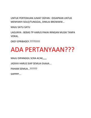 UNTUK PERTEMUAN JUMAT DEPAN : DISIAPKAN UNTUK
MENYANYI SOLO/TUNGGAL, DINILAI BROWWW…
MAJU SATU-SATU
LAGUNYA : BEBAS TP HARUS PAKAI IRINGAN MUSIK TANPA
VOKAL.
OKEY EPRIBADEY.????!!!!!!
ADA PERTANYAAN???
MAJU DIPANGGIL SCRA ACAK,,,,,,
JADIIIIII HARUS SIAP SEMUA EAAAA….
PAHAM SEMUA…??????
SIIPPPP….
 