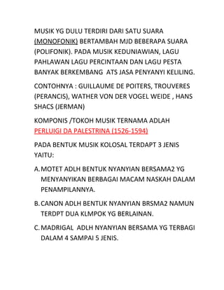 MUSIK YG DULU TERDIRI DARI SATU SUARA
(MONOFONIK) BERTAMBAH MJD BEBERAPA SUARA
(POLIFONIK). PADA MUSIK KEDUNIAWIAN, LAGU
PAHLAWAN LAGU PERCINTAAN DAN LAGU PESTA
BANYAK BERKEMBANG ATS JASA PENYANYI KELILING.
CONTOHNYA : GUILLAUME DE POITERS, TROUVERES
(PERANCIS), WATHER VON DER VOGEL WEIDE , HANS
SHACS (JERMAN)
KOMPONIS /TOKOH MUSIK TERNAMA ADLAH
PERLUIGI DA PALESTRINA (1526-1594)
PADA BENTUK MUSIK KOLOSAL TERDAPT 3 JENIS
YAITU:
A.MOTET ADLH BENTUK NYANYIAN BERSAMA2 YG
MENYANYIKAN BERBAGAI MACAM NASKAH DALAM
PENAMPILANNYA.
B.CANON ADLH BENTUK NYANYIAN BRSMA2 NAMUN
TERDPT DUA KLMPOK YG BERLAINAN.
C.MADRIGAL ADLH NYANYIAN BERSAMA YG TERBAGI
DALAM 4 SAMPAI 5 JENIS.
 