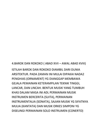 4.BAROK DAN ROKOKO ( ABAD XVII – AWAL ABAD XVIII)
ISTILAH BAROK DAN ROKOKO DIAMBIL DARI DUNIA
ARSITEKTUR. PADA ZAMAN INI MULAI DIPAKAI NADA2
PENGHIAS (ORNAMENT) YG DIANGGAP MEMBAWA
GEJALA PEMAINAN KETERAMPILAN TEKNIK TINGGI,
LANCAR, DAN LINCAH. BENTUK MUSIK YANG TUMBUH
KHAS DALAM MASA INI ADL PERMAINAN MUSIK
INSTRUMEN BERCERITA (SUITA), PERMAINAN
INSTRUMENTALIA (SONATA), SAJIAN MUSIK YG SIFATNYA
MULIA (KANTATA) DAN MUSIK ORKES SIMPONI YG
DISELINGI PERMAINAN SOLO INSTRUMEN (CONERTO)
 