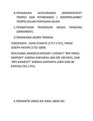 B.PEMAKAIAN ACCELERANDO (MEMPERCEPAT
TEMPO) DAN RITARDANDO ( MEMPERLAMBAT
TEMPO) DALAM PENYAJIAN MUSIK
C.PEMBATASAN PEMAKAIAN NADA2 PENGHIAS
(ORNAMENT)
D.PEMAKAIAN AKORD TRINADA
TOKOH2NYA : JOHN STAMITZ (1717-1757), FRANZ
JOSEPH HAYDN (1732-1809)
WOLFGANG AMADEUS MOZART ( DISEBUT “BPK ORKES
SIMPONY” KARENA KARYANYA LBIH DRI 100 KRYA, DAN
“BPK KWARTET” KARENA KARYANYA LEBIH DARI 80
KARYA)(1765-1791)
6.ROMANTIK (ABAD XIX-AWAL ABAD XX)
 