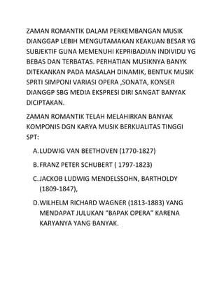 ZAMAN ROMANTIK DALAM PERKEMBANGAN MUSIK
DIANGGAP LEBIH MENGUTAMAKAN KEAKUAN BESAR YG
SUBJEKTIF GUNA MEMENUHI KEPRIBADIAN INDIVIDU YG
BEBAS DAN TERBATAS. PERHATIAN MUSIKNYA BANYK
DITEKANKAN PADA MASALAH DINAMIK, BENTUK MUSIK
SPRTI SIMPONI VARIASI OPERA ,SONATA, KONSER
DIANGGP SBG MEDIA EKSPRESI DIRI SANGAT BANYAK
DICIPTAKAN.
ZAMAN ROMANTIK TELAH MELAHIRKAN BANYAK
KOMPONIS DGN KARYA MUSIK BERKUALITAS TINGGI
SPT:
A.LUDWIG VAN BEETHOVEN (1770-1827)
B.FRANZ PETER SCHUBERT ( 1797-1823)
C.JACKOB LUDWIG MENDELSSOHN, BARTHOLDY
(1809-1847),
D.WILHELM RICHARD WAGNER (1813-1883) YANG
MENDAPAT JULUKAN “BAPAK OPERA” KARENA
KARYANYA YANG BANYAK.
 